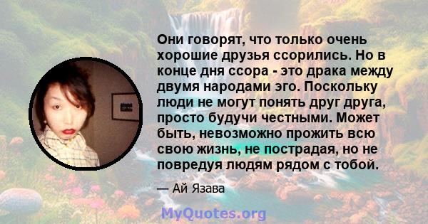 Они говорят, что только очень хорошие друзья ссорились. Но в конце дня ссора - это драка между двумя народами эго. Поскольку люди не могут понять друг друга, просто будучи честными. Может быть, невозможно прожить всю