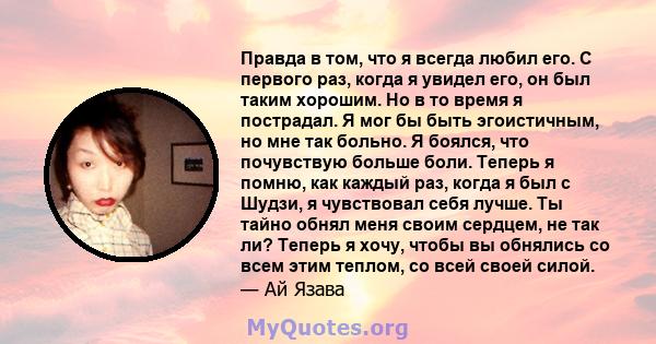 Правда в том, что я всегда любил его. С первого раз, когда я увидел его, он был таким хорошим. Но в то время я пострадал. Я мог бы быть эгоистичным, но мне так больно. Я боялся, что почувствую больше боли. Теперь я