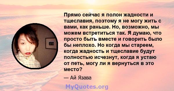 Прямо сейчас я полон жадности и тщеславия, поэтому я не могу жить с вами, как раньше. Но, возможно, мы можем встретиться так. Я думаю, что просто быть вместе и говорить было бы неплохо. Но когда мы стареем, когда