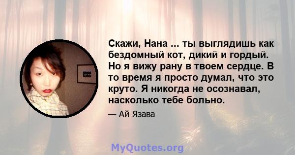 Скажи, Нана ... ты выглядишь как бездомный кот, дикий и гордый. Но я вижу рану в твоем сердце. В то время я просто думал, что это круто. Я никогда не осознавал, насколько тебе больно.