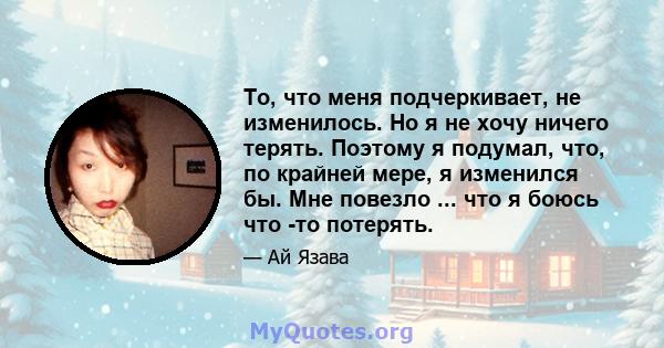 То, что меня подчеркивает, не изменилось. Но я не хочу ничего терять. Поэтому я подумал, что, по крайней мере, я изменился бы. Мне повезло ... что я боюсь что -то потерять.