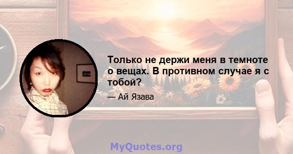 Только не держи меня в темноте о вещах. В противном случае я с тобой?