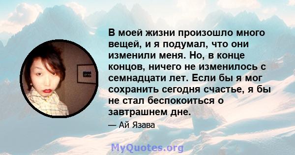 В моей жизни произошло много вещей, и я подумал, что они изменили меня. Но, в конце концов, ничего не изменилось с семнадцати лет. Если бы я мог сохранить сегодня счастье, я бы не стал беспокоиться о завтрашнем дне.