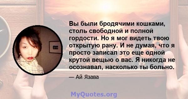 Вы были бродячими кошками, столь свободной и полной гордости. Но я мог видеть твою открытую рану. И не думая, что я просто записал это еще одной крутой вещью о вас. Я никогда не осознавал, насколько ты больно.