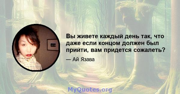 Вы живете каждый день так, что даже если концом должен был прийти, вам придется сожалеть?