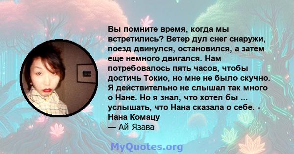 Вы помните время, когда мы встретились? Ветер дул снег снаружи, поезд двинулся, остановился, а затем еще немного двигался. Нам потребовалось пять часов, чтобы достичь Токио, но мне не было скучно. Я действительно не