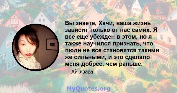 Вы знаете, Хачи, ваша жизнь зависит только от нас самих. Я все еще убежден в этом, но я также научился признать, что люди не все становятся такими же сильными, и это сделало меня добрее, чем раньше.