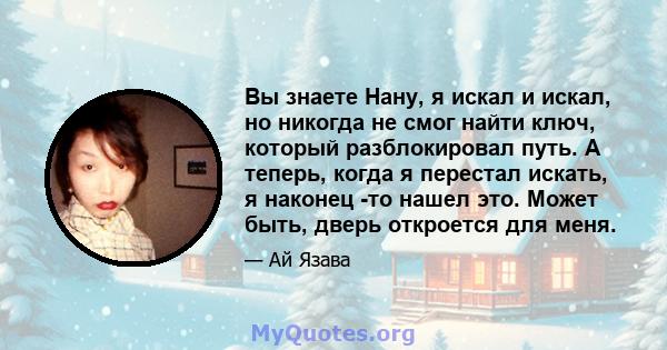 Вы знаете Нану, я искал и искал, но никогда не смог найти ключ, который разблокировал путь. А теперь, когда я перестал искать, я наконец -то нашел это. Может быть, дверь откроется для меня.