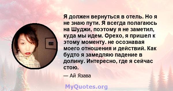 Я должен вернуться в отель. Но я не знаю пути. Я всегда полагаюсь на Шуджи, поэтому я не заметил, куда мы идем. Орехо, я пришел к этому моменту. не осознавая моего отношения и действий. Как будто я замедляю падение в