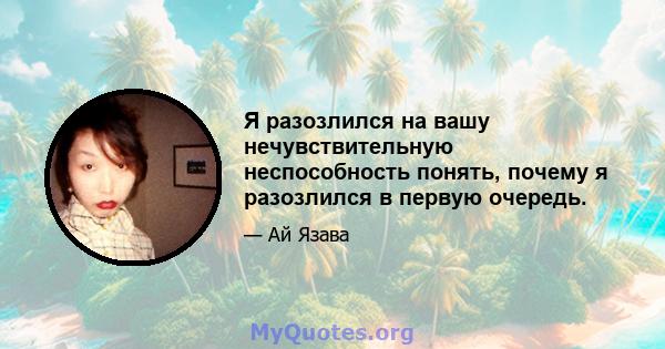 Я разозлился на вашу нечувствительную неспособность понять, почему я разозлился в первую очередь.