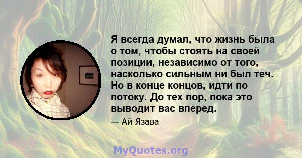 Я всегда думал, что жизнь была о том, чтобы стоять на своей позиции, независимо от того, насколько сильным ни был теч. Но в конце концов, идти по потоку. До тех пор, пока это выводит вас вперед.