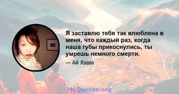 Я заставлю тебя так влюблена в меня, что каждый раз, когда наша губы прикоснулись, ты умрешь немного смерти.