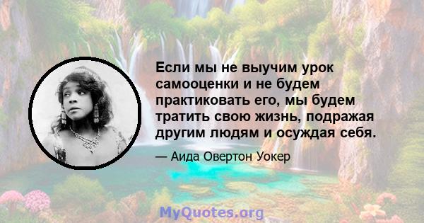 Если мы не выучим урок самооценки и не будем практиковать его, мы будем тратить свою жизнь, подражая другим людям и осуждая себя.