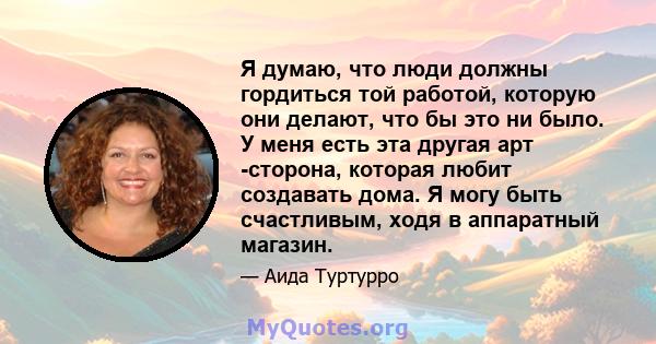 Я думаю, что люди должны гордиться той работой, которую они делают, что бы это ни было. У меня есть эта другая арт -сторона, которая любит создавать дома. Я могу быть счастливым, ходя в аппаратный магазин.