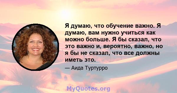 Я думаю, что обучение важно. Я думаю, вам нужно учиться как можно больше. Я бы сказал, что это важно и, вероятно, важно, но я бы не сказал, что все должны иметь это.