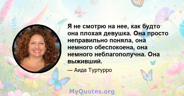 Я не смотрю на нее, как будто она плохая девушка. Она просто неправильно поняла, она немного обеспокоена, она немного неблагополучна. Она выживший.