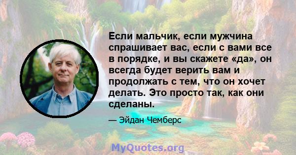 Если мальчик, если мужчина спрашивает вас, если с вами все в порядке, и вы скажете «да», он всегда будет верить вам и продолжать с тем, что он хочет делать. Это просто так, как они сделаны.