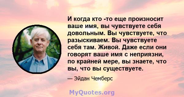 И когда кто -то еще произносит ваше имя, вы чувствуете себя довольным. Вы чувствуете, что разыскиваем. Вы чувствуете себя там. Живой. Даже если они говорят ваше имя с неприязни, по крайней мере, вы знаете, что вы, что