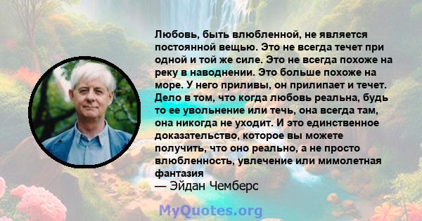 Любовь, быть влюбленной, не является постоянной вещью. Это не всегда течет при одной и той же силе. Это не всегда похоже на реку в наводнении. Это больше похоже на море. У него приливы, он прилипает и течет. Дело в том, 