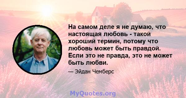 На самом деле я не думаю, что настоящая любовь - такой хороший термин, потому что любовь может быть правдой. Если это не правда, это не может быть любви.