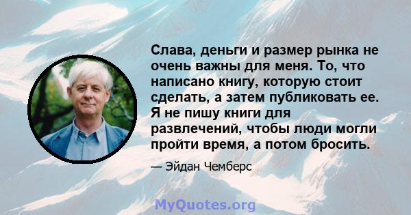 Слава, деньги и размер рынка не очень важны для меня. То, что написано книгу, которую стоит сделать, а затем публиковать ее. Я не пишу книги для развлечений, чтобы люди могли пройти время, а потом бросить.