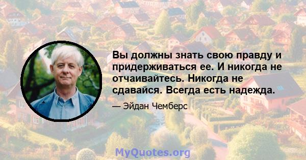 Вы должны знать свою правду и придерживаться ее. И никогда не отчаивайтесь. Никогда не сдавайся. Всегда есть надежда.