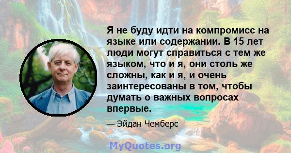 Я не буду идти на компромисс на языке или содержании. В 15 лет люди могут справиться с тем же языком, что и я, они столь же сложны, как и я, и очень заинтересованы в том, чтобы думать о важных вопросах впервые.