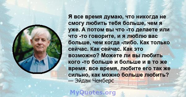 Я все время думаю, что никогда не смогу любить тебя больше, чем я уже. А потом вы что -то делаете или что -то говорите, и я люблю вас больше, чем когда -либо. Как только сейчас. Как сейчас. Как это возможно? Можете ли