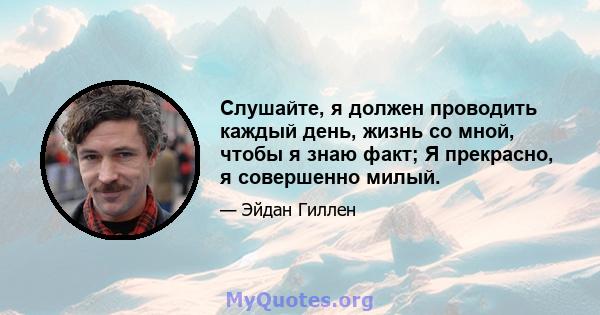 Слушайте, я должен проводить каждый день, жизнь со мной, чтобы я знаю факт; Я прекрасно, я совершенно милый.