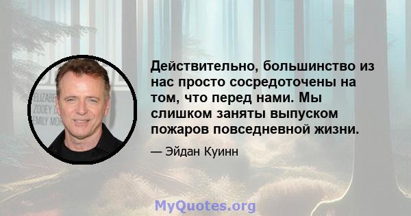 Действительно, большинство из нас просто сосредоточены на том, что перед нами. Мы слишком заняты выпуском пожаров повседневной жизни.