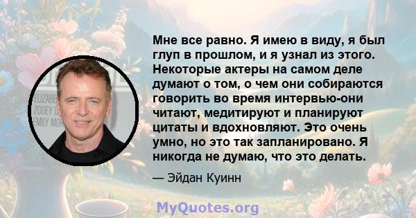 Мне все равно. Я имею в виду, я был глуп в прошлом, и я узнал из этого. Некоторые актеры на самом деле думают о том, о чем они собираются говорить во время интервью-они читают, медитируют и планируют цитаты и