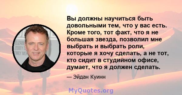 Вы должны научиться быть довольными тем, что у вас есть. Кроме того, тот факт, что я не большая звезда, позволил мне выбрать и выбрать роли, которые я хочу сделать, а не тот, кто сидит в студийном офисе, думает, что я