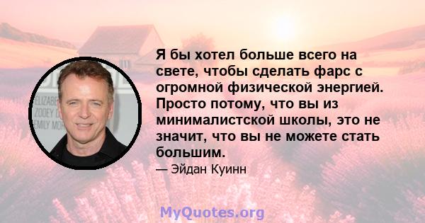 Я бы хотел больше всего на свете, чтобы сделать фарс с огромной физической энергией. Просто потому, что вы из минималистской школы, это не значит, что вы не можете стать большим.