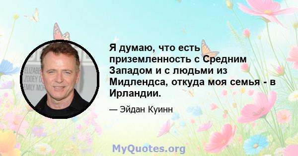 Я думаю, что есть приземленность с Средним Западом и с людьми из Мидлендса, откуда моя семья - в Ирландии.