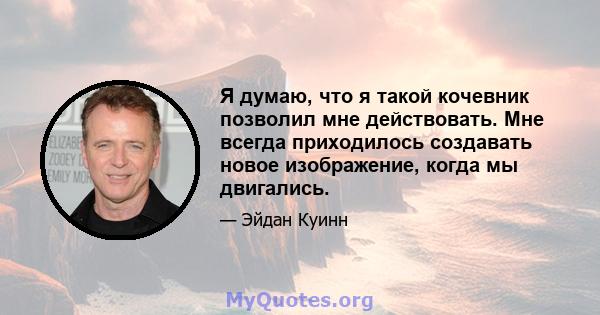 Я думаю, что я такой кочевник позволил мне действовать. Мне всегда приходилось создавать новое изображение, когда мы двигались.