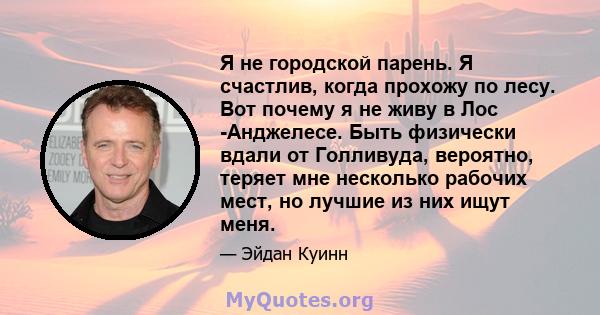 Я не городской парень. Я счастлив, когда прохожу по лесу. Вот почему я не живу в Лос -Анджелесе. Быть физически вдали от Голливуда, вероятно, теряет мне несколько рабочих мест, но лучшие из них ищут меня.