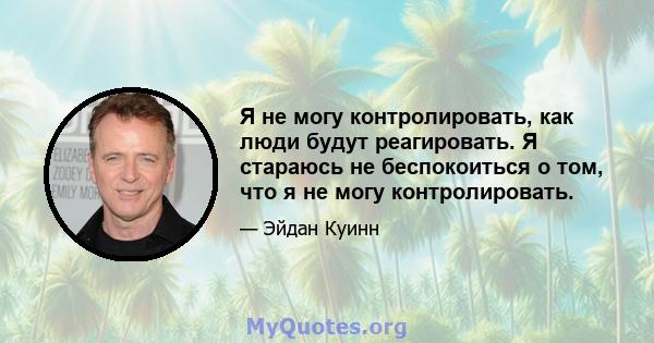 Я не могу контролировать, как люди будут реагировать. Я стараюсь не беспокоиться о том, что я не могу контролировать.