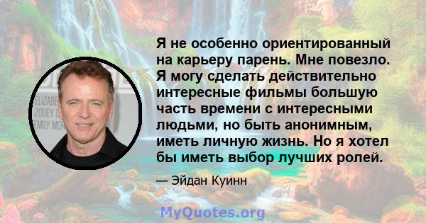 Я не особенно ориентированный на карьеру парень. Мне повезло. Я могу сделать действительно интересные фильмы большую часть времени с интересными людьми, но быть анонимным, иметь личную жизнь. Но я хотел бы иметь выбор