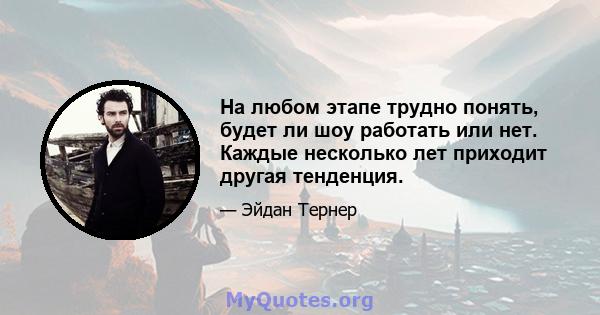 На любом этапе трудно понять, будет ли шоу работать или нет. Каждые несколько лет приходит другая тенденция.