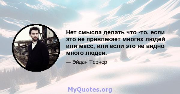 Нет смысла делать что -то, если это не привлекает многих людей или масс, или если это не видно много людей.