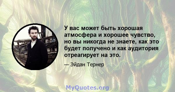 У вас может быть хорошая атмосфера и хорошее чувство, но вы никогда не знаете, как это будет получено и как аудитория отреагирует на это.