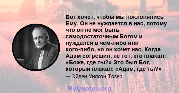 Бог хочет, чтобы мы поклонялись Ему. Он не нуждается в нас, потому что он не мог быть самодостаточным Богом и нуждался в чем-либо или кого-либо, но он хочет нас. Когда Адам согрешил, не тот, кто плакал: «Боже, где ты?»