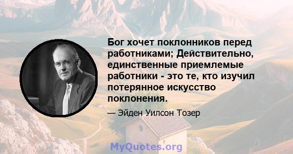 Бог хочет поклонников перед работниками; Действительно, единственные приемлемые работники - это те, кто изучил потерянное искусство поклонения.