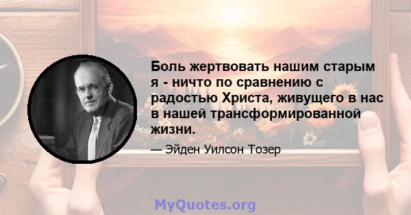 Боль жертвовать нашим старым я - ничто по сравнению с радостью Христа, живущего в нас в нашей трансформированной жизни.