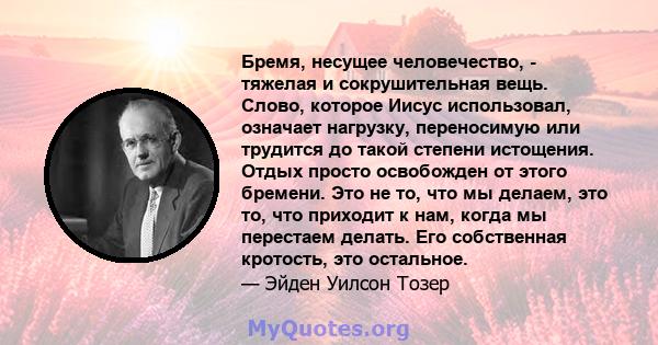 Бремя, несущее человечество, - тяжелая и сокрушительная вещь. Слово, которое Иисус использовал, означает нагрузку, переносимую или трудится до такой степени истощения. Отдых просто освобожден от этого бремени. Это не