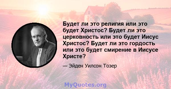 Будет ли это религия или это будет Христос? Будет ли это церковность или это будет Иисус Христос? Будет ли это гордость или это будет смирение в Иисусе Христе?