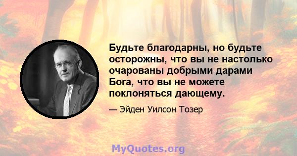 Будьте благодарны, но будьте осторожны, что вы не настолько очарованы добрыми дарами Бога, что вы не можете поклоняться дающему.