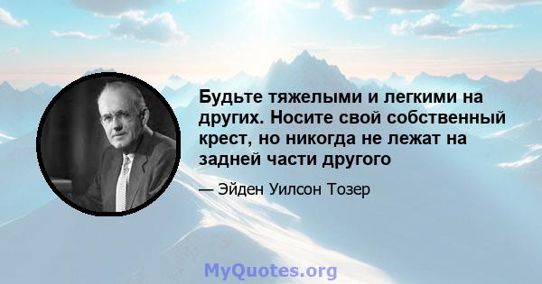 Будьте тяжелыми и легкими на других. Носите свой собственный крест, но никогда не лежат на задней части другого