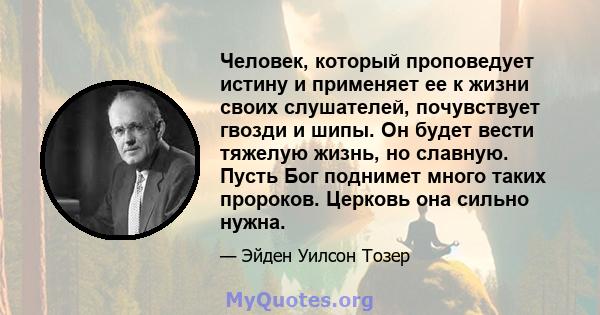 Человек, который проповедует истину и применяет ее к жизни своих слушателей, почувствует гвозди и шипы. Он будет вести тяжелую жизнь, но славную. Пусть Бог поднимет много таких пророков. Церковь она сильно нужна.