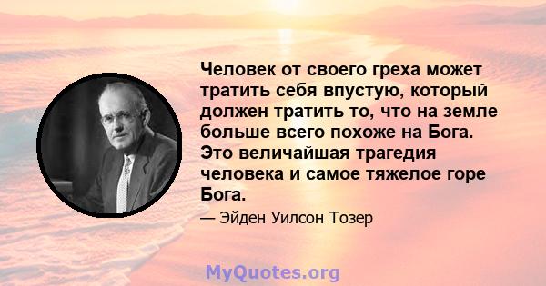 Человек от своего греха может тратить себя впустую, который должен тратить то, что на земле больше всего похоже на Бога. Это величайшая трагедия человека и самое тяжелое горе Бога.